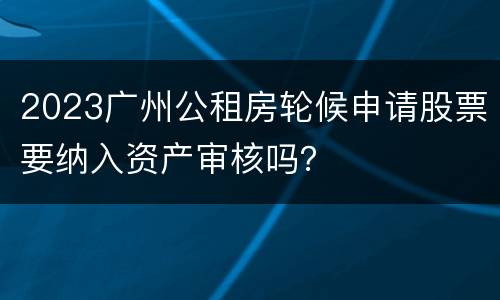 2023广州公租房轮候申请股票要纳入资产审核吗？