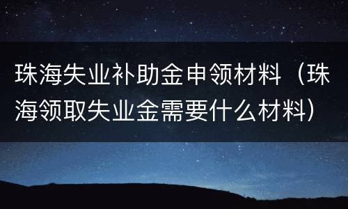 珠海失业补助金申领材料（珠海领取失业金需要什么材料）