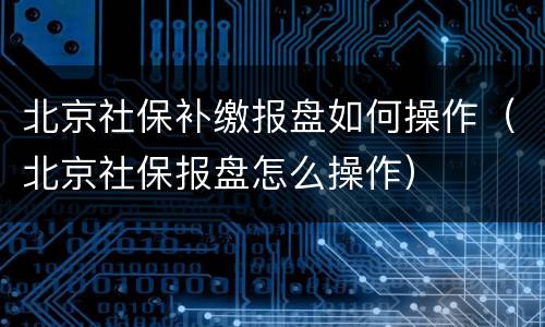 北京社保补缴报盘如何操作（北京社保报盘怎么操作）