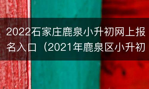 2022石家庄鹿泉小升初网上报名入口（2021年鹿泉区小升初网上报名）