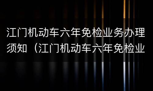 江门机动车六年免检业务办理须知（江门机动车六年免检业务办理须知最新）