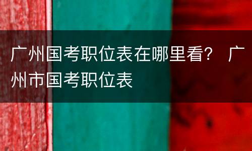 广州国考职位表在哪里看？ 广州市国考职位表