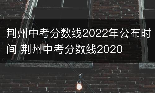 荆州中考分数线2022年公布时间 荆州中考分数线2020