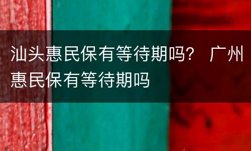 汕头惠民保有等待期吗？ 广州惠民保有等待期吗
