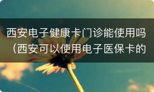 西安电子健康卡门诊能使用吗（西安可以使用电子医保卡的医院）