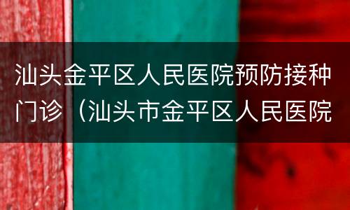 汕头金平区人民医院预防接种门诊（汕头市金平区人民医院预防接种门诊）