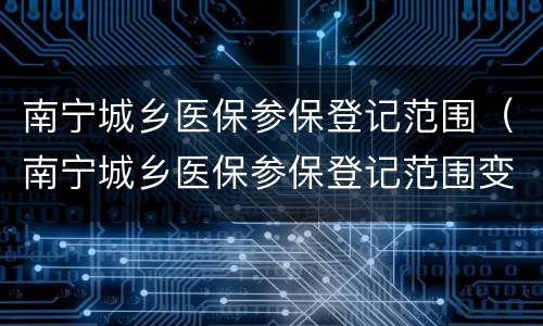 南宁城乡医保参保登记范围（南宁城乡医保参保登记范围变更）