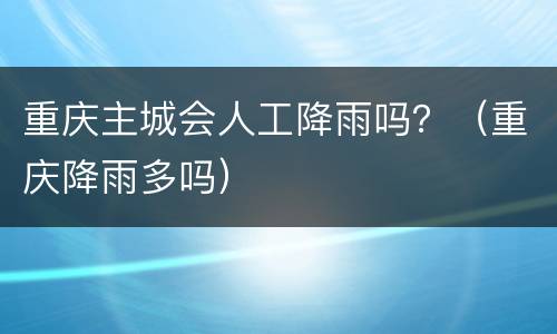 重庆主城会人工降雨吗？（重庆降雨多吗）