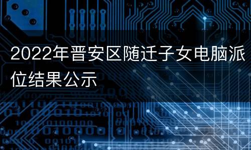 2022年晋安区随迁子女电脑派位结果公示