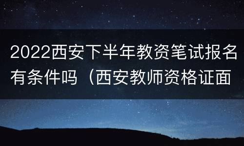 2022西安下半年教资笔试报名有条件吗（西安教师资格证面试报名时间2021）