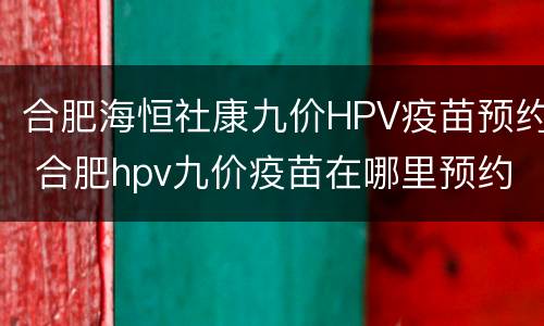 合肥海恒社康九价HPV疫苗预约 合肥hpv九价疫苗在哪里预约