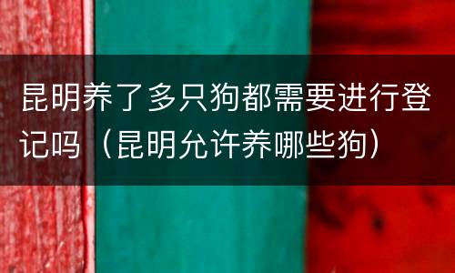 昆明养了多只狗都需要进行登记吗（昆明允许养哪些狗）