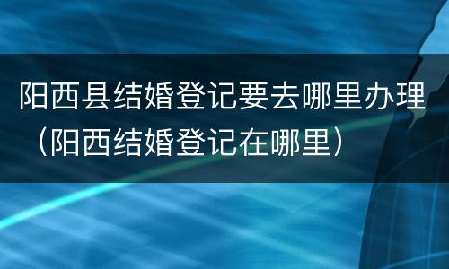 阳西县结婚登记要去哪里办理（阳西结婚登记在哪里）