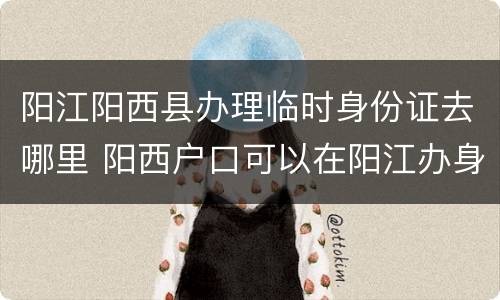 阳江阳西县办理临时身份证去哪里 阳西户口可以在阳江办身份证吗