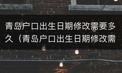 青岛户口出生日期修改需要多久（青岛户口出生日期修改需要多久生效）