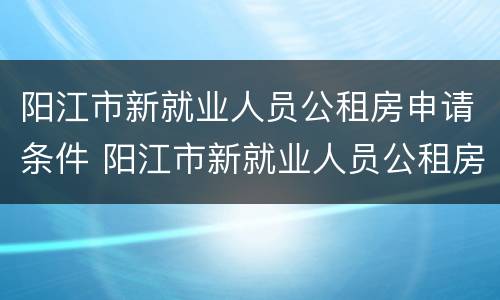 阳江市新就业人员公租房申请条件 阳江市新就业人员公租房申请条件及流程