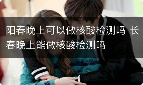 阳春晚上可以做核酸检测吗 长春晚上能做核酸检测吗