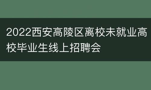 2022西安高陵区离校未就业高校毕业生线上招聘会