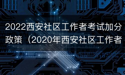 2022西安社区工作者考试加分政策（2020年西安社区工作者报名条件）