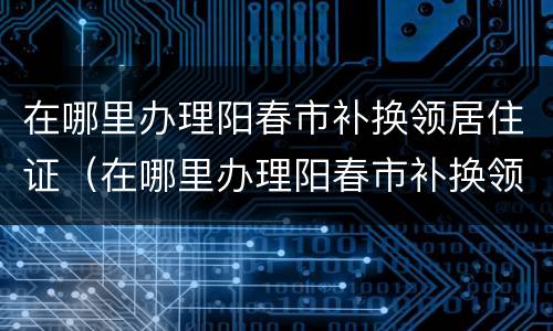 在哪里办理阳春市补换领居住证（在哪里办理阳春市补换领居住证手续）