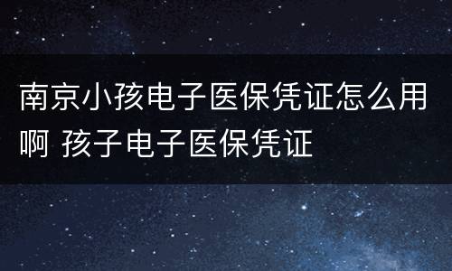 南京小孩电子医保凭证怎么用啊 孩子电子医保凭证