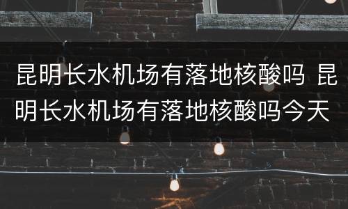 昆明长水机场有落地核酸吗 昆明长水机场有落地核酸吗今天