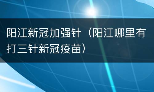 阳江新冠加强针（阳江哪里有打三针新冠疫苗）