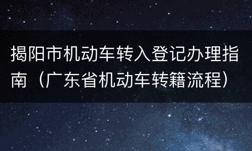 揭阳市机动车转入登记办理指南（广东省机动车转籍流程）
