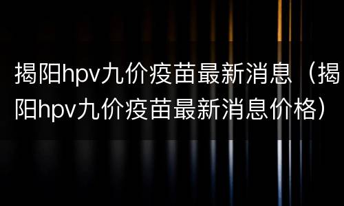 揭阳hpv九价疫苗最新消息（揭阳hpv九价疫苗最新消息价格）