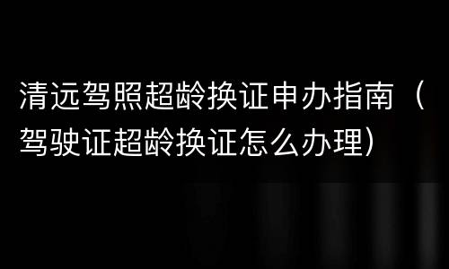 清远驾照超龄换证申办指南（驾驶证超龄换证怎么办理）
