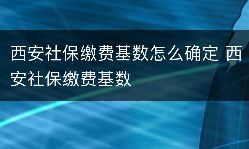 西安社保缴费基数怎么确定 西安社保缴费基数