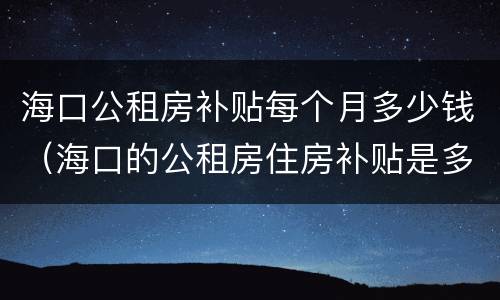 海口公租房补贴每个月多少钱（海口的公租房住房补贴是多少钱?）