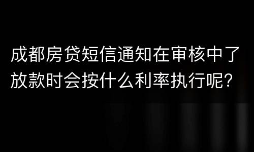 成都房贷短信通知在审核中了放款时会按什么利率执行呢?