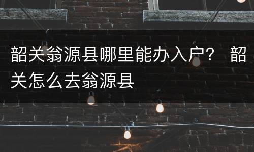 韶关翁源县哪里能办入户？ 韶关怎么去翁源县