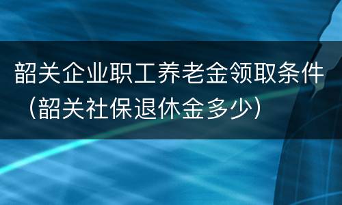 韶关企业职工养老金领取条件（韶关社保退休金多少）
