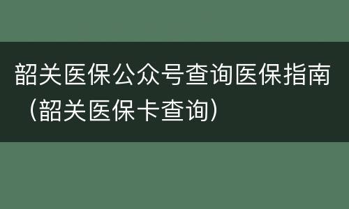 韶关医保公众号查询医保指南（韶关医保卡查询）