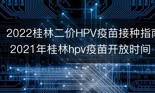 2022桂林二价HPV疫苗接种指南 2021年桂林hpv疫苗开放时间