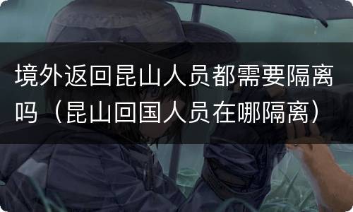 境外返回昆山人员都需要隔离吗（昆山回国人员在哪隔离）