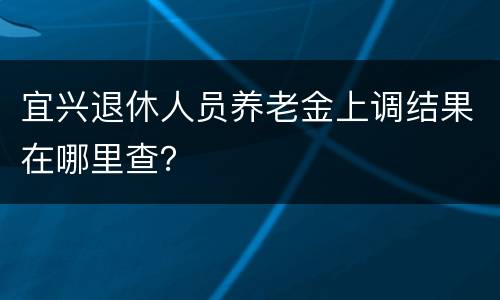 宜兴退休人员养老金上调结果在哪里查？