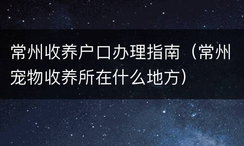 常州收养户口办理指南（常州宠物收养所在什么地方）