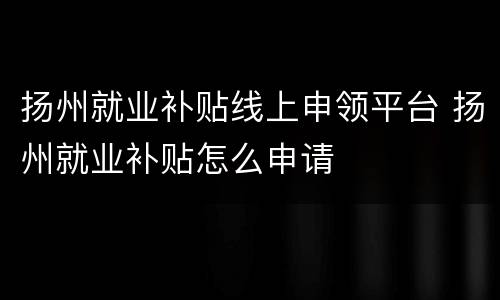 扬州就业补贴线上申领平台 扬州就业补贴怎么申请