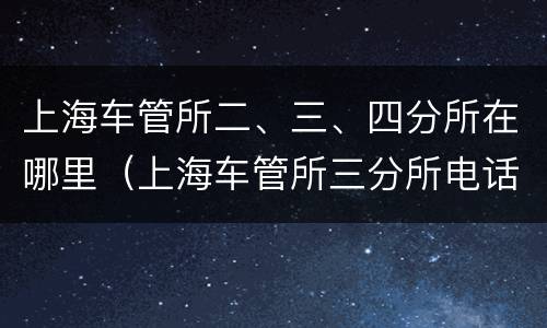 上海车管所二、三、四分所在哪里（上海车管所三分所电话多少）