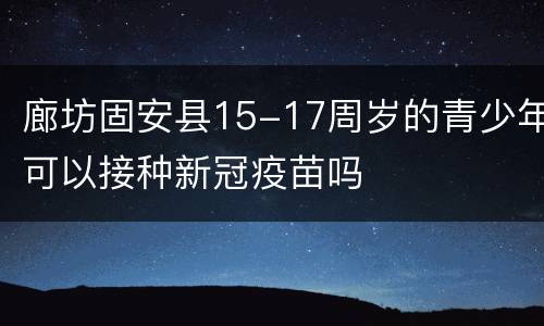 廊坊固安县15-17周岁的青少年可以接种新冠疫苗吗