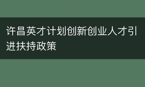 许昌英才计划创新创业人才引进扶持政策