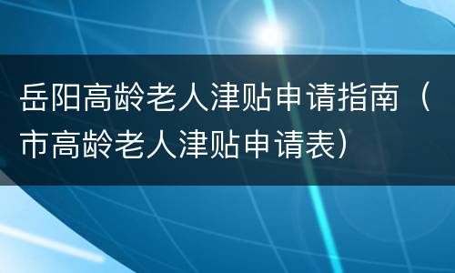 岳阳高龄老人津贴申请指南（市高龄老人津贴申请表）