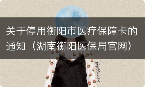 关于停用衡阳市医疗保障卡的通知（湖南衡阳医保局官网）