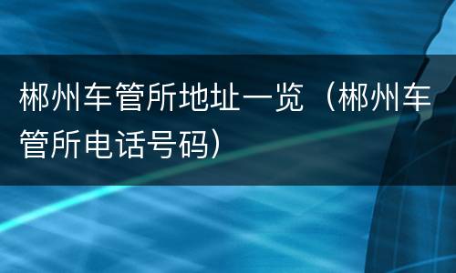 郴州车管所地址一览（郴州车管所电话号码）