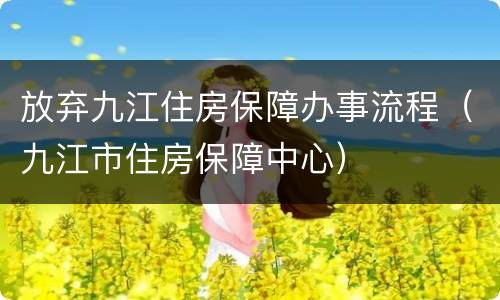 放弃九江住房保障办事流程（九江市住房保障中心）