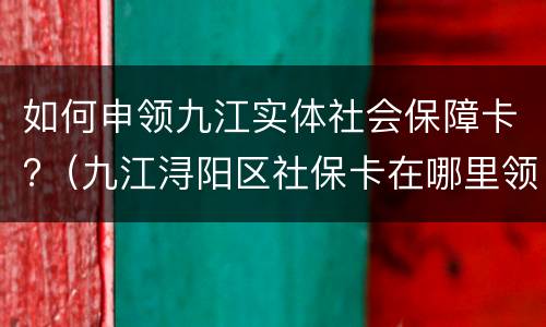 如何申领九江实体社会保障卡?（九江浔阳区社保卡在哪里领取）