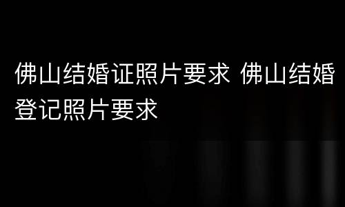 佛山结婚证照片要求 佛山结婚登记照片要求